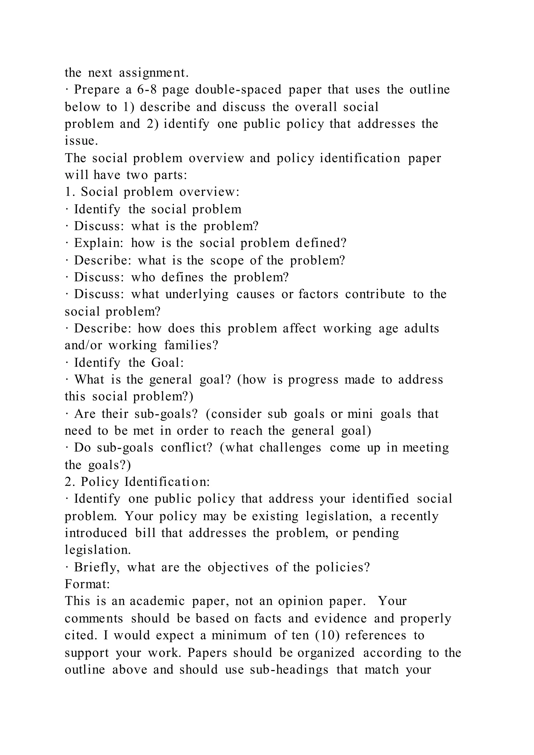 the next assignment.
· Prepare a 6-8 page double-spaced paper that uses the outline
below to 1) describe and discuss the overall social
problem and 2) identify one public policy that addresses the
issue.
The social problem overview and policy identification paper
will have two parts:
1. Social problem overview:
· Identify the social problem
· Discuss: what is the problem?
· Explain: how is the social problem defined?
· Describe: what is the scope of the problem?
· Discuss: who defines the problem?
· Discuss: what underlying causes or factors contribute to the
social problem?
· Describe: how does this problem affect working age adults
and/or working families?
· Identify the Goal:
· What is the general goal? (how is progress made to address
this social problem?)
· Are their sub-goals? (consider sub goals or mini goals that
need to be met in order to reach the general goal)
· Do sub-goals conflict? (what challenges come up in meeting
the goals?)
2. Policy Identification:
· Identify one public policy that address your identified social
problem. Your policy may be existing legislation, a recently
introduced bill that addresses the problem, or pending
legislation.
· Briefly, what are the objectives of the policies?
Format:
This is an academic paper, not an opinion paper. Your
comments should be based on facts and evidence and properly
cited. I would expect a minimum of ten (10) references to
support your work. Papers should be organized according to the
outline above and should use sub-headings that match your
 