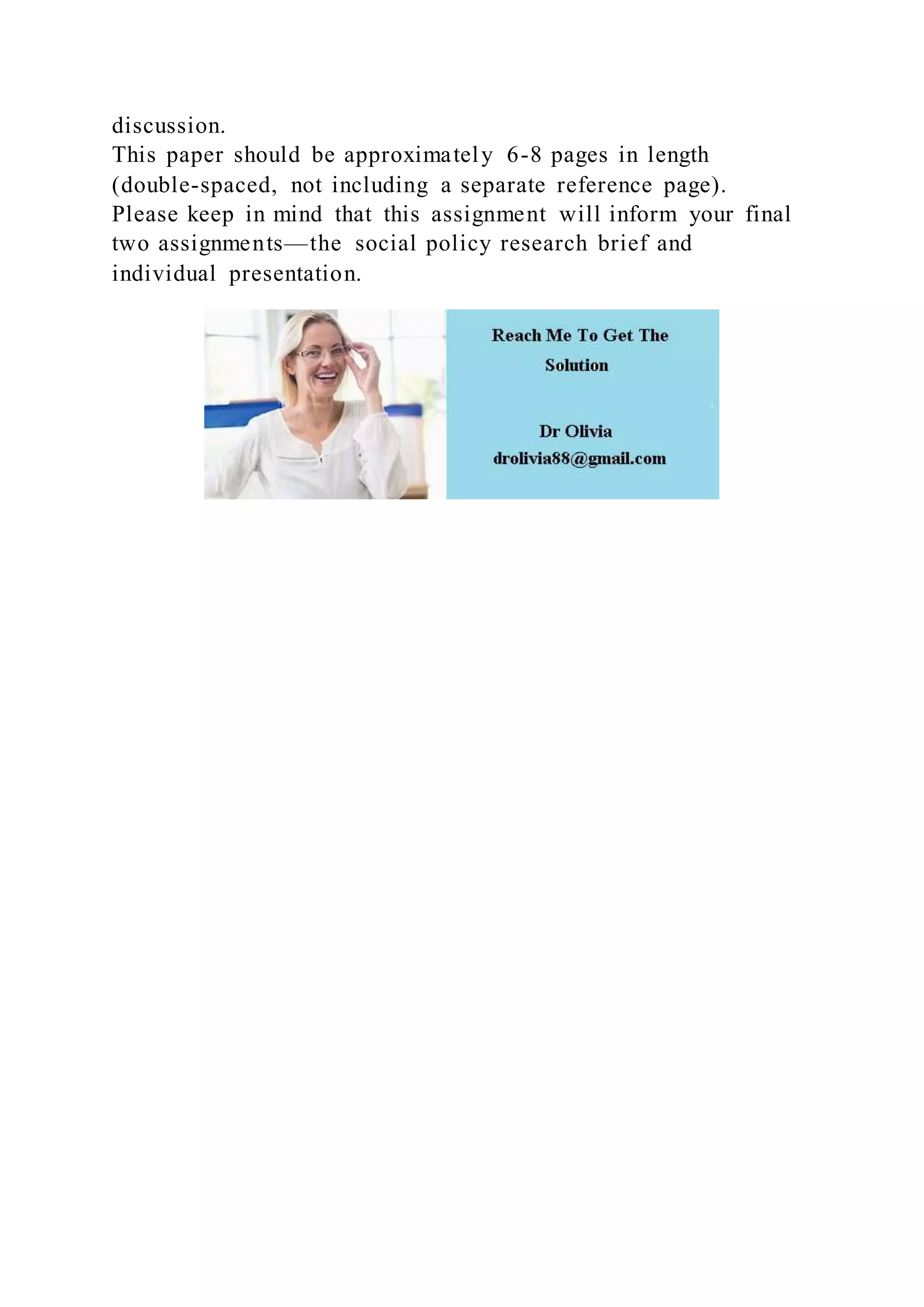discussion.
This paper should be approximately 6-8 pages in length
(double-spaced, not including a separate reference page).
Please keep in mind that this assignment will inform your final
two assignments—the social policy research brief and
individual presentation.
 