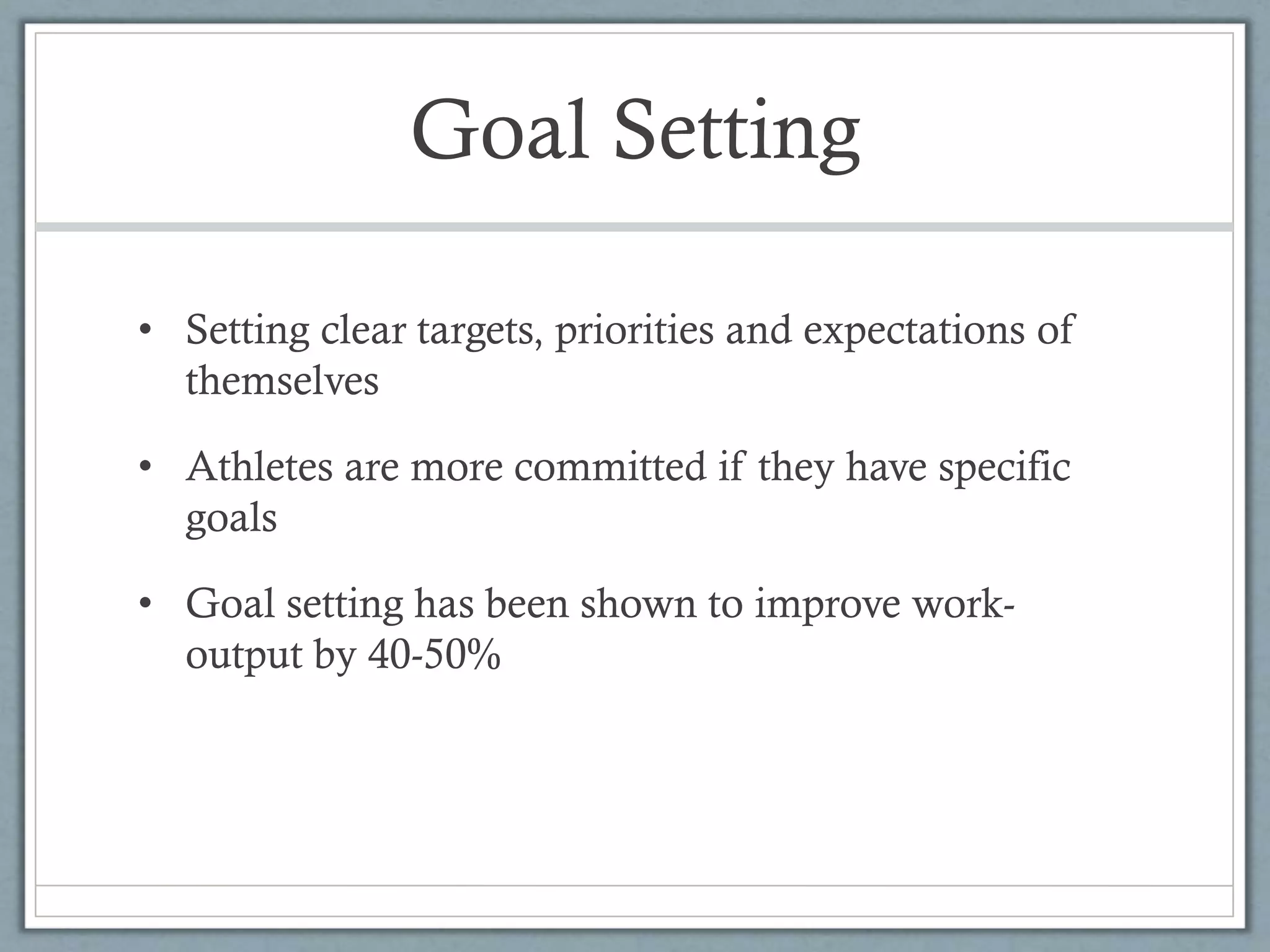 Goal Setting
• Setting clear targets, priorities and expectations of
themselves
• Athletes are more committed if they have specific
goals
• Goal setting has been shown to improve work-
output by 40-50%