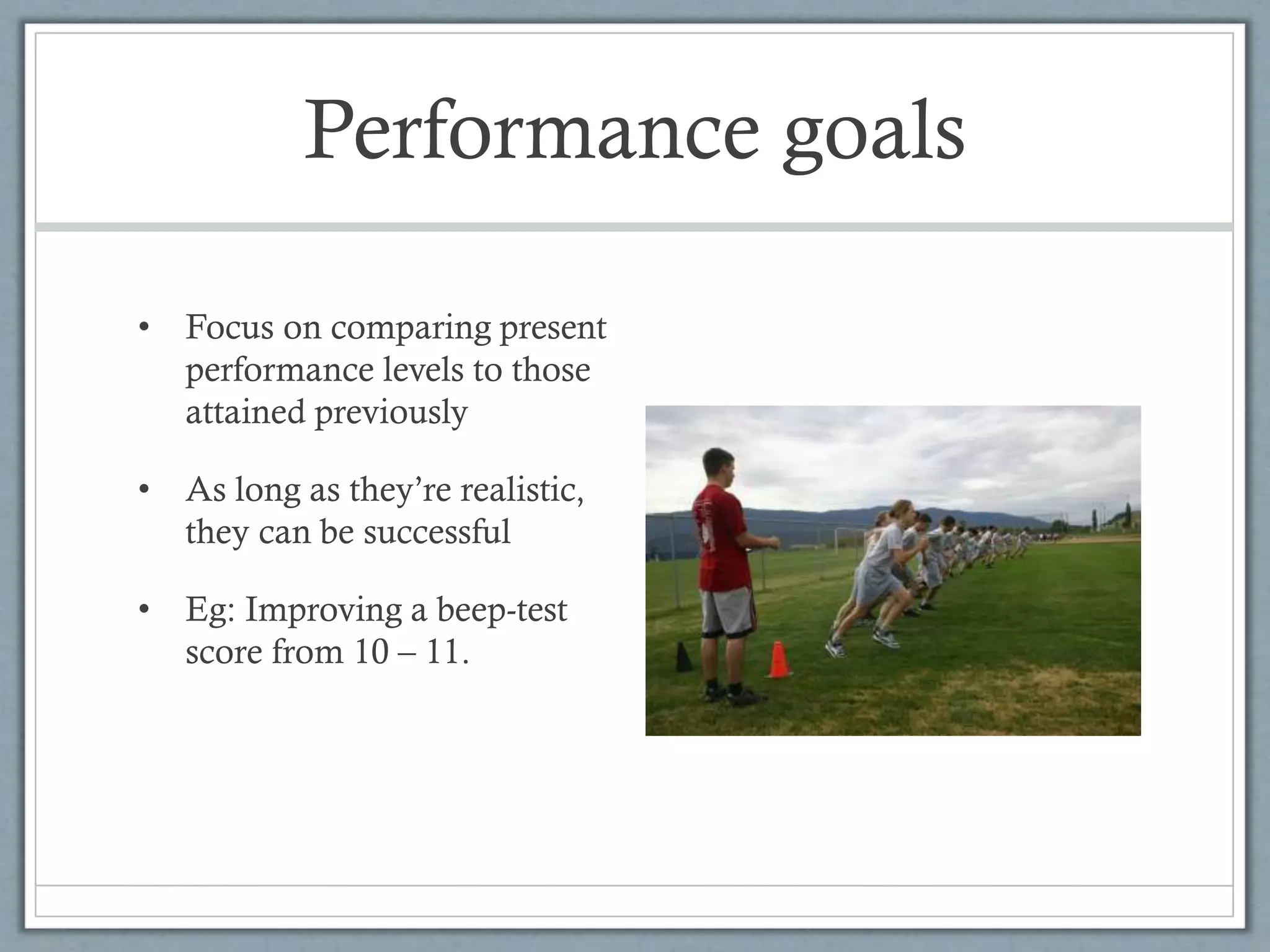 Performance goals
• Focus on comparing present
performance levels to those
attained previously
• As long as they’re realistic,
they can be successful
• Eg: Improving a beep-test
score from 10 – 11.