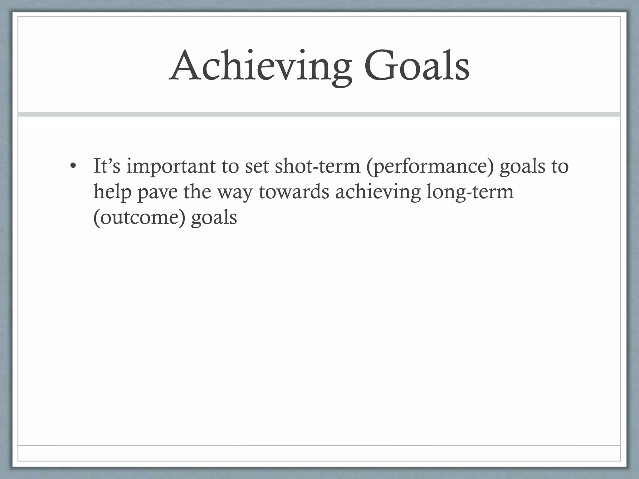 Achieving Goals
• It’s important to set shot-term (performance) goals to
help pave the way towards achieving long-term
(outcome) goals
