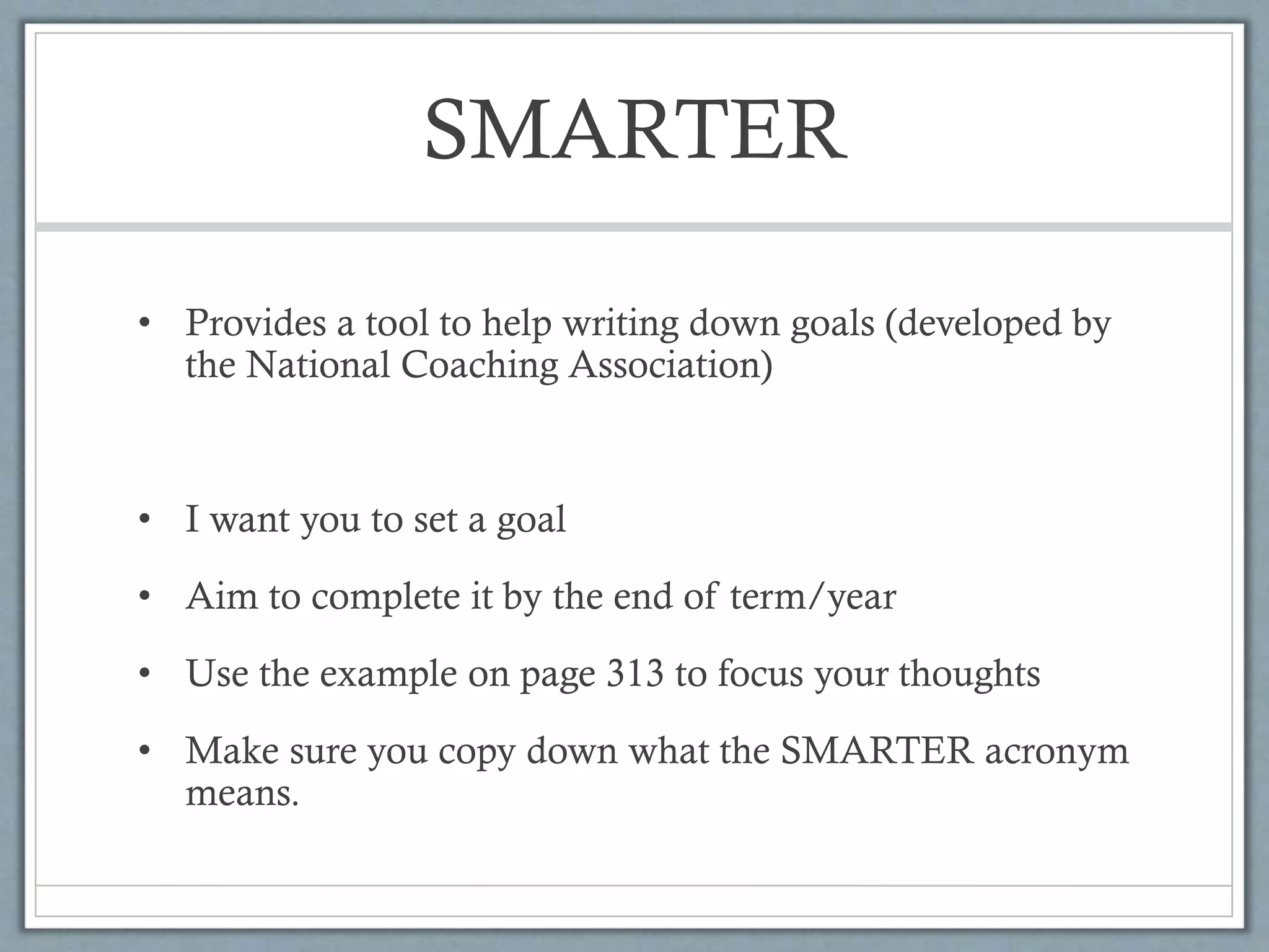 SMARTER
• Provides a tool to help writing down goals (developed by
the National Coaching Association)
• I want you to set a goal
• Aim to complete it by the end of term/year
• Use the example on page 313 to focus your thoughts
• Make sure you copy down what the SMARTER acronym
means.