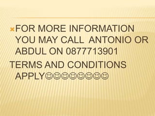 FOR

MORE INFORMATION
YOU MAY CALL ANTONIO OR
ABDUL ON 0877713901
TERMS AND CONDITIONS
APPLY

 
