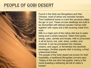 PEOPLE OF GOBI DESERT
Found in the Gobi are Mongolians and Han
Chinese, most of whom are nomadic herders.
Their traditional home is a tent like structure called
the ger or yurt. These circular dwellings are built to
be dismantled with latticed wooden frames held
together with ropes and a felt covering made from
wool.
Milk is a major part of the native diet due to water
being such a scare resource. Taken from goats,
sheep, yaks, camels and horses, milk is consumed
in all its forms; hot, cold, dried, curdled, and
churned. It can be processed into cheeses,
creams, and yogurt, or fermented into alcoholic
beverages. Another popular dish is bortzig, a fried
unleavened bread.
The people of the Gobi desert are known for their
hospitality, a traditional Mongolian proverb says
“Happy is the one who has guests, merry is the
home boasting a tethering rail full of visitor’s
horses”.

 