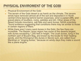 PHYSICAL ENVIROMENT OF THE GOBI






Physical Environment of the Gobi
The terrain of the Gobi desert is as harsh as the climate. The severe
winds have removed almost all of the soil and deposited it in North
central China leaving behind barren expenses, wind sculpted cliffs, and
gravel plains of boulders, rocks, pebbles and dirt. Other areas of the
desert include mountains, salt flats and sand dunes. NASA scientists
“found evidence suggesting that conditions there may be similar to those
in certain regions of Mars.”
While there aren’t many sand dunes in the Gobi, the few there are
incredible. The Badain Jaran region has some of the deserts largest,
with dunes exceeding 1,300 feet in height. The Uush dunes, lying in the
northern part of Buyant Bag, are known by the locals for their healing
sands, and the Khongoryn Els dunes in Sevrei sum, are called Duut
Mankhan or “singing dunes,” because on windy days they make a sound
like a plane engine.

 