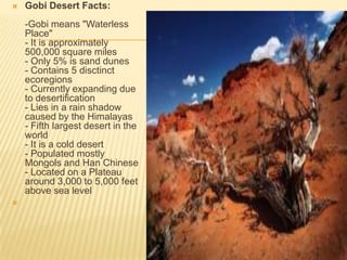 

Gobi Desert Facts:
-Gobi means "Waterless
Place"
- It is approximately
500,000 square miles
- Only 5% is sand dunes
- Contains 5 disctinct
ecoregions
- Currently expanding due
to desertification
- Lies in a rain shadow
caused by the Himalayas
- Fifth largest desert in the
world
- It is a cold desert
- Populated mostly
Mongols and Han Chinese
- Located on a Plateau
around 3,000 to 5,000 feet
above sea level



 