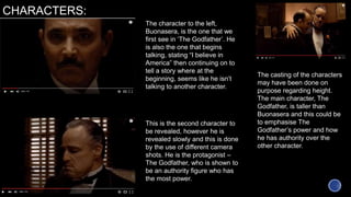 CHARACTERS:
The character to the left,
Buonasera, is the one that we
first see in ‘The Godfather’. He
is also the one that begins
talking, stating “I believe in
America” then continuing on to
tell a story where at the
beginning, seems like he isn’t
talking to another character.
This is the second character to
be revealed, however he is
revealed slowly and this is done
by the use of different camera
shots. He is the protagonist –
The Godfather, who is shown to
be an authority figure who has
the most power.
The casting of the characters
may have been done on
purpose regarding height.
The main character, The
Godfather, is taller than
Buonasera and this could be
to emphasise The
Godfather’s power and how
he has authority over the
other character.
 