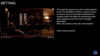 SETTING:
The opening sequence is set in what appears
to be The Godfather’s office. Linking to mise-
en-scene, the surroundings emphasise his
position within the Mafia as everything looks
quite expensive and the room is largely
decorated.
Also, this scene is only set in this location.
(See mise-en-scene)
 