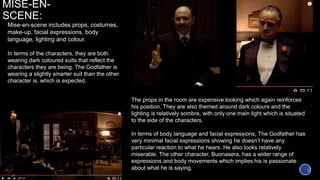 MISE-EN-
SCENE:
Mise-en-scene includes props, costumes,
make-up, facial expressions, body
language, lighting and colour.
In terms of the characters, they are both
wearing dark coloured suits that reflect the
characters they are being. The Godfather is
wearing a slightly smarter suit than the other
character is, which is expected.
The props in the room are expensive looking which again reinforces
his position. They are also themed around dark colours and the
lighting is relatively sombre, with only one main light which is situated
to the side of the characters.
In terms of body language and facial expressions, The Godfather has
very minimal facial expressions showing he doesn’t have any
particular reaction to what he hears. He also looks relatively
miserable. The other character, Buonasera, has a wider range of
expressions and body movements which implies his is passionate
about what he is saying.
 