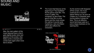 SOUND AND
MUSIC:
The music that features at the
beginning of ‘The Godfather’
fits the genre of the film. The
music is called ‘The
immigrant’ by Nino Rota. The
genre of the film is crime
drama and the music shows
this well as it sounds quite
mysterious, slow and Italian
which also reflects the
characters.
As the words to left disappear
off the screen, the music
continues for a moment
before fading out. As soon as
it fades out, a character says
his line before it shows his
face. This is an effective
sound technique used as it
puts a large emphasis on his
opening line.
Also, the main pattern of the
music featured here is that it
gets slightly louder when text
appears on the screen, then
fades out for a moment and
comes back again when more
text is shown.
 