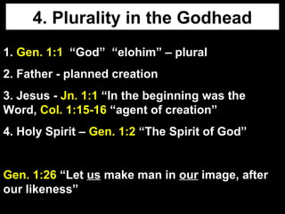 4. Plurality in the Godhead
1. Gen. 1:1 “God” “elohim” – plural
2. Father - planned creation
3. Jesus - Jn. 1:1 “In the beginning was the
Word, Col. 1:15-16 “agent of creation”
4. Holy Spirit – Gen. 1:2 “The Spirit of God”
Gen. 1:26 “Let us make man in our image, after
our likeness”
 