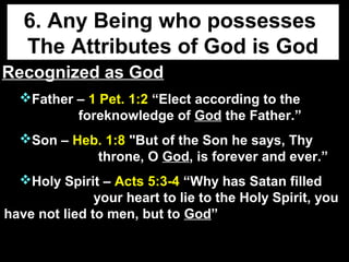 6. Any Being who possesses
The Attributes of God is God
Recognized as GodRecognized as God
Father – 1 Pet. 1:2 “Elect according to the
foreknowledge of God the Father.”
Son – Heb. 1:8 "But of the Son he says, Thy
throne, O God, is forever and ever.”
Holy Spirit – Acts 5:3-4 “Why has Satan filled
your heart to lie to the Holy Spirit, you
have not lied to men, but to God”
 