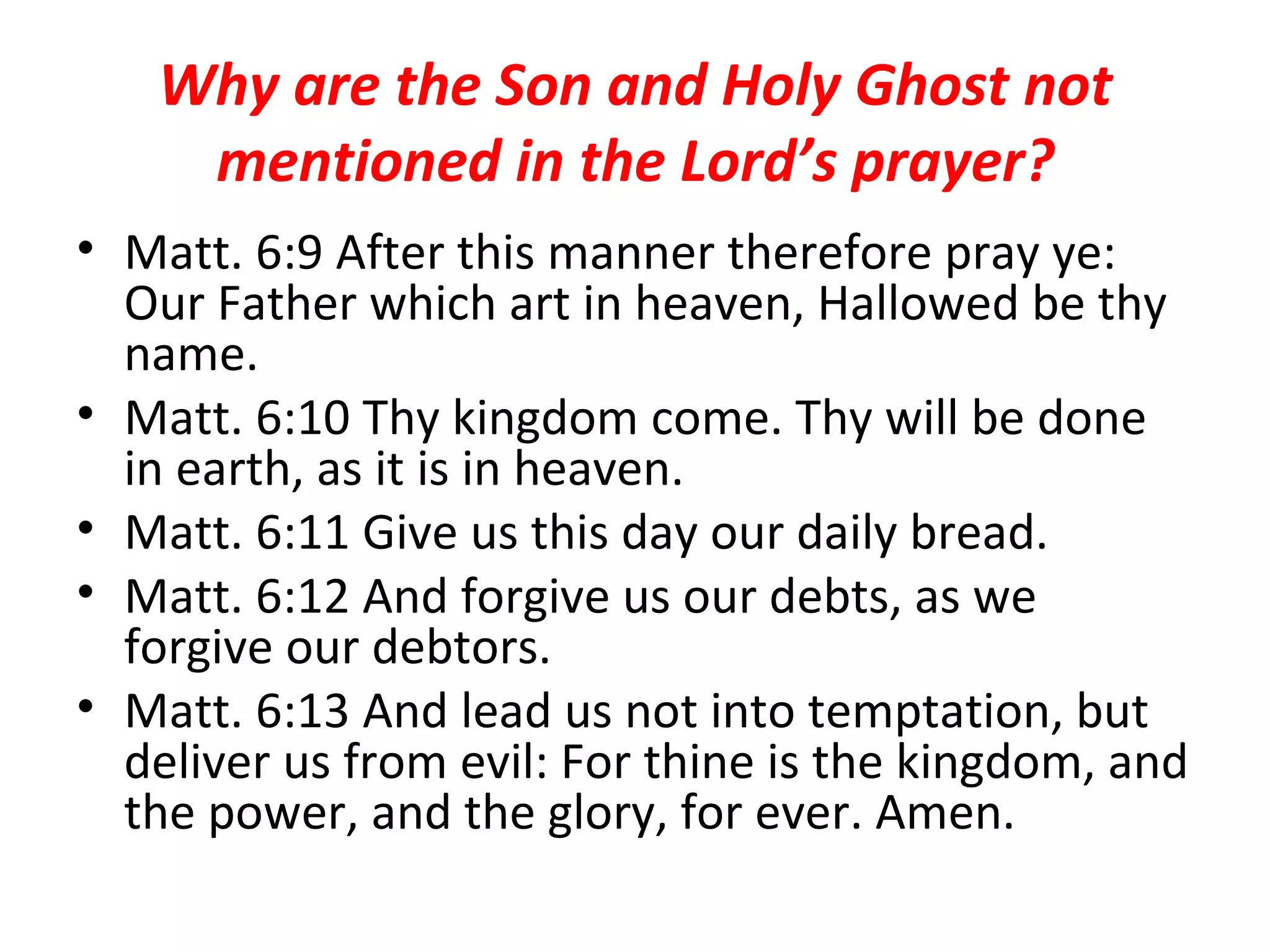 Why are the Son and Holy Ghost not mentioned in the Lord’s prayer? Matt. 6:9 After this manner therefore pray ye: Our Father which art in heaven, Hallowed be thy name.  Matt. 6:10 Thy kingdom come. Thy will be done in earth, as it is in heaven.  Matt. 6:11 Give us this day our daily bread.  Matt. 6:12 And forgive us our debts, as we forgive our debtors.  Matt. 6:13 And lead us not into temptation, but deliver us from evil: For thine is the kingdom, and the power, and the glory, for ever. Amen.  