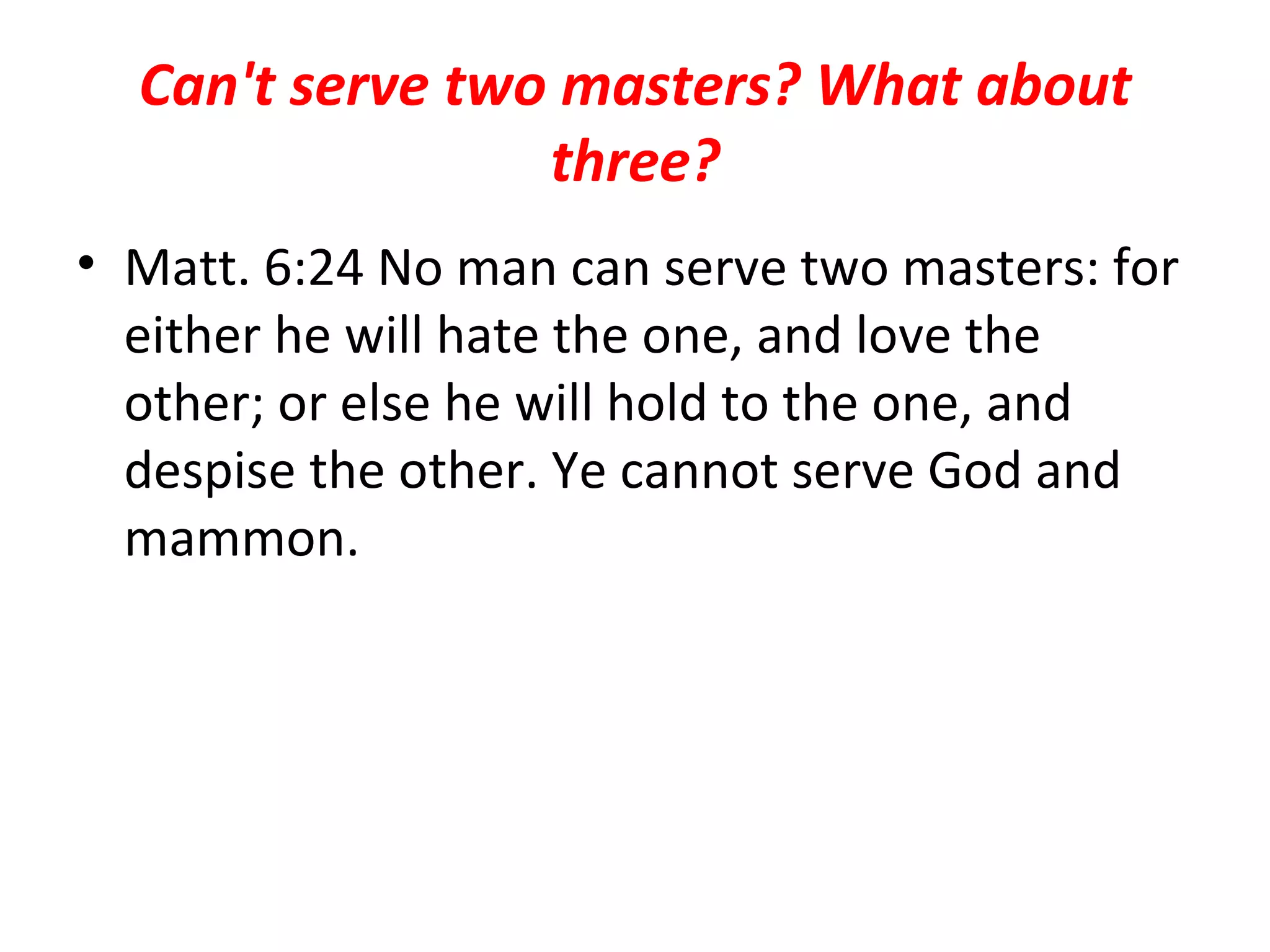 Can't serve two masters? What about three? Matt. 6:24 No man can serve two masters: for either he will hate the one, and love the other; or else he will hold to the one, and despise the other. Ye cannot serve God and mammon.  