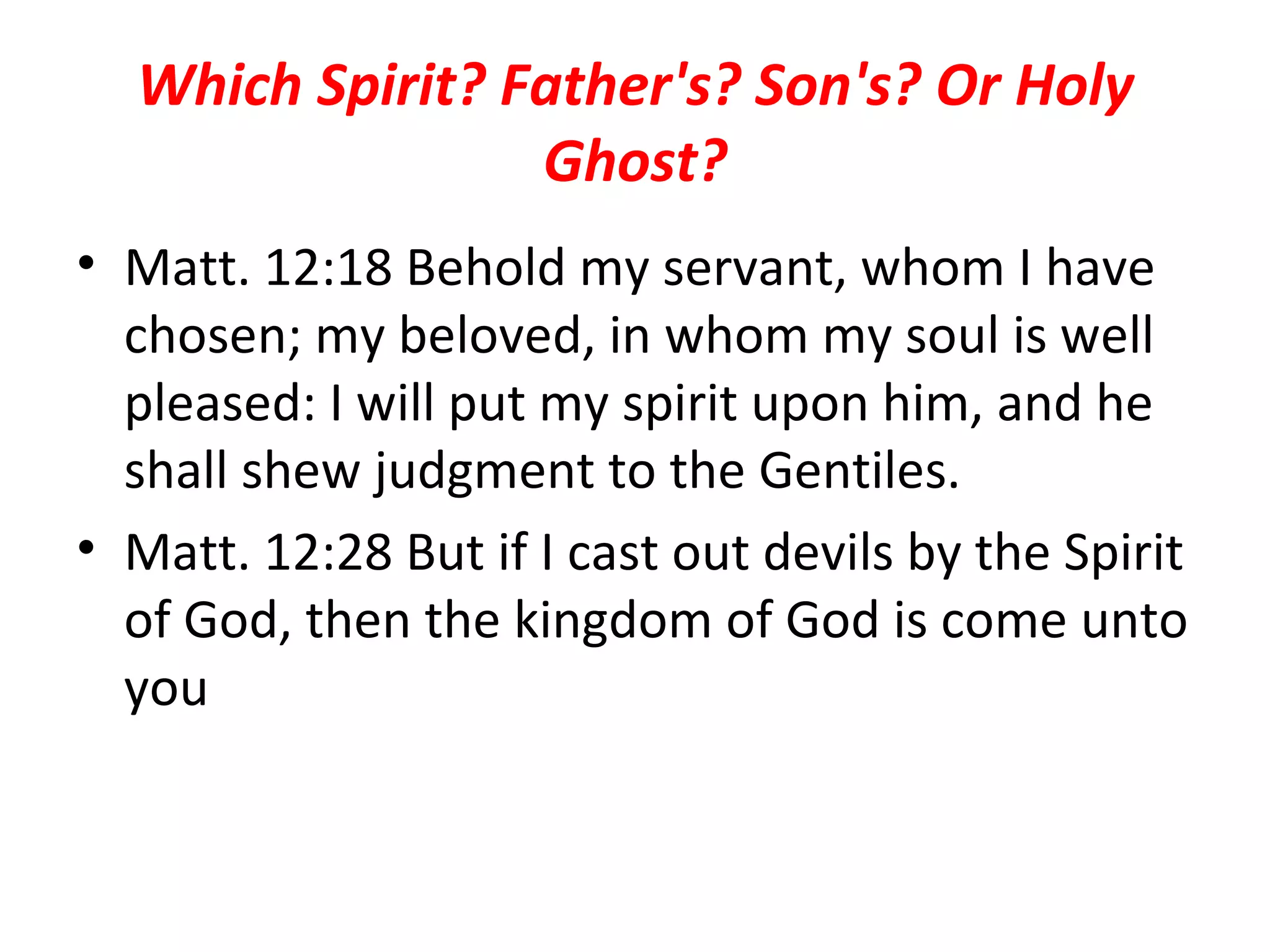 Which Spirit? Father's? Son's? Or Holy Ghost? Matt. 12:18 Behold my servant, whom I have chosen; my beloved, in whom my soul is well pleased: I will put my spirit upon him, and he shall shew judgment to the Gentiles.  Matt. 12:28 But if I cast out devils by the Spirit of God, then the kingdom of God is come unto you 