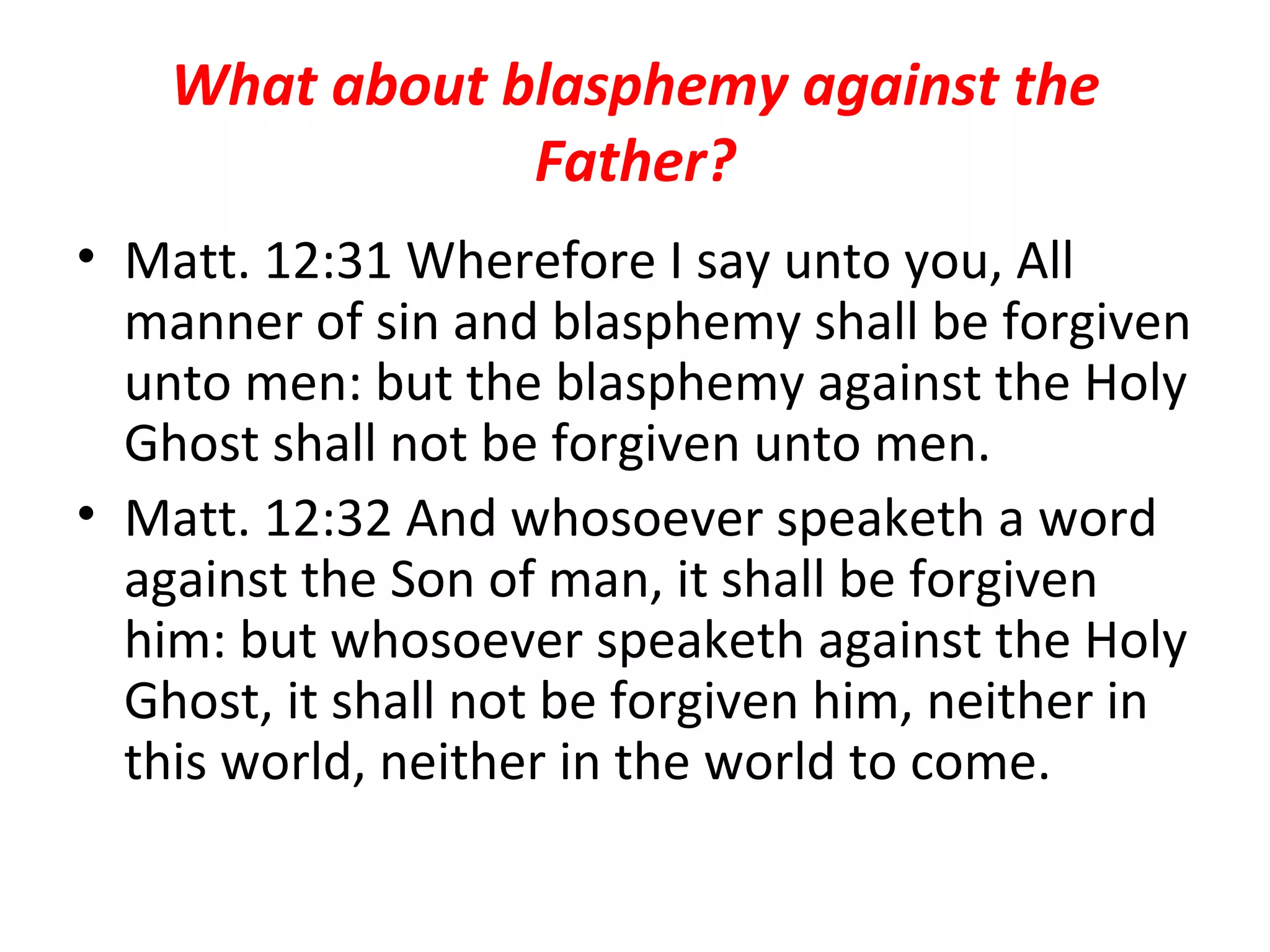 What about blasphemy against the Father? Matt. 12:31 Wherefore I say unto you, All manner of sin and blasphemy shall be forgiven unto men: but the blasphemy against the Holy Ghost shall not be forgiven unto men.  Matt. 12:32 And whosoever speaketh a word against the Son of man, it shall be forgiven him: but whosoever speaketh against the Holy Ghost, it shall not be forgiven him, neither in this world, neither in the world to come.  