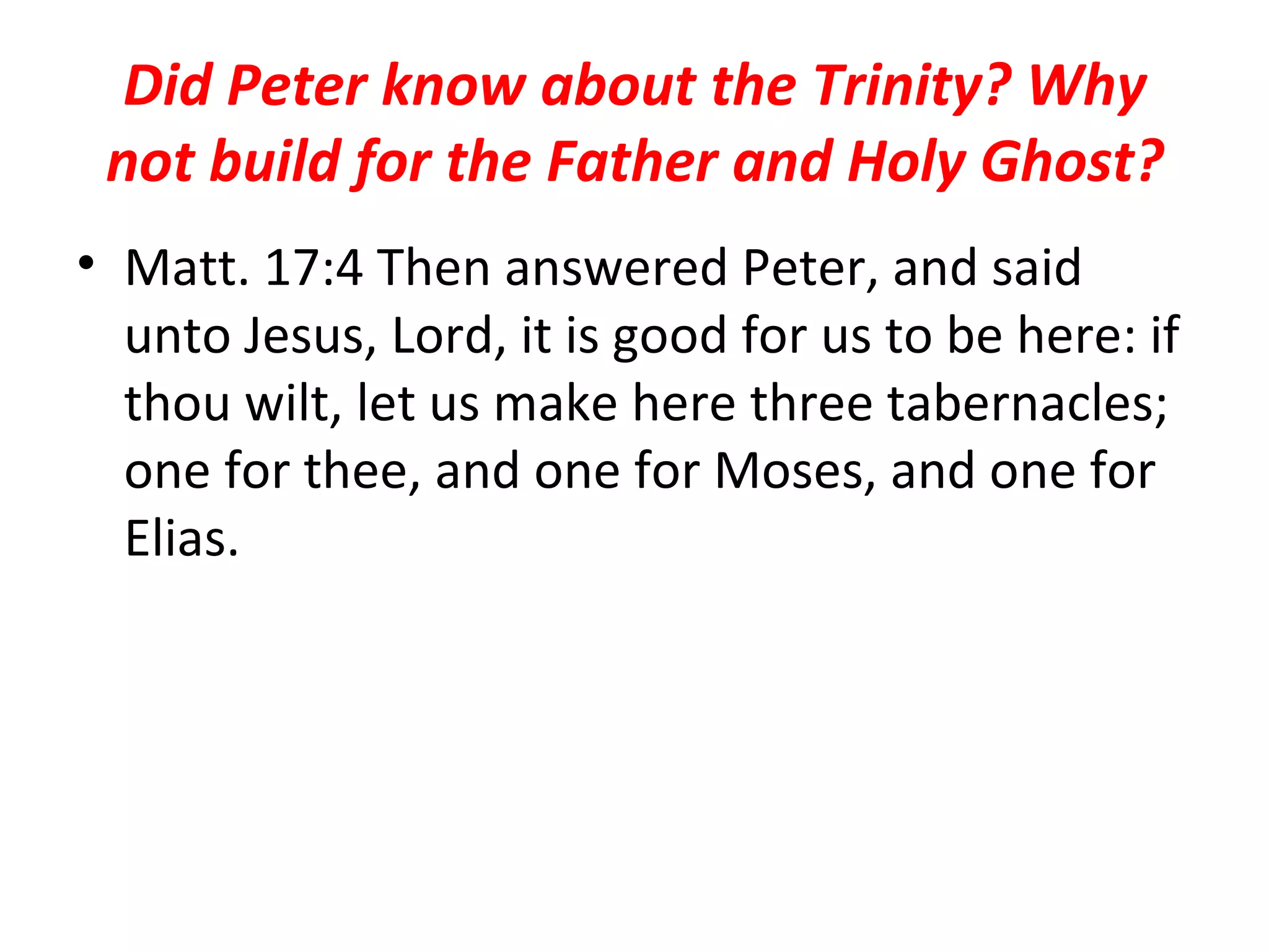 Did Peter know about the Trinity? Why not build for the Father and Holy Ghost? Matt. 17:4 Then answered Peter, and said unto Jesus, Lord, it is good for us to be here: if thou wilt, let us make here three tabernacles; one for thee, and one for Moses, and one for Elias.  