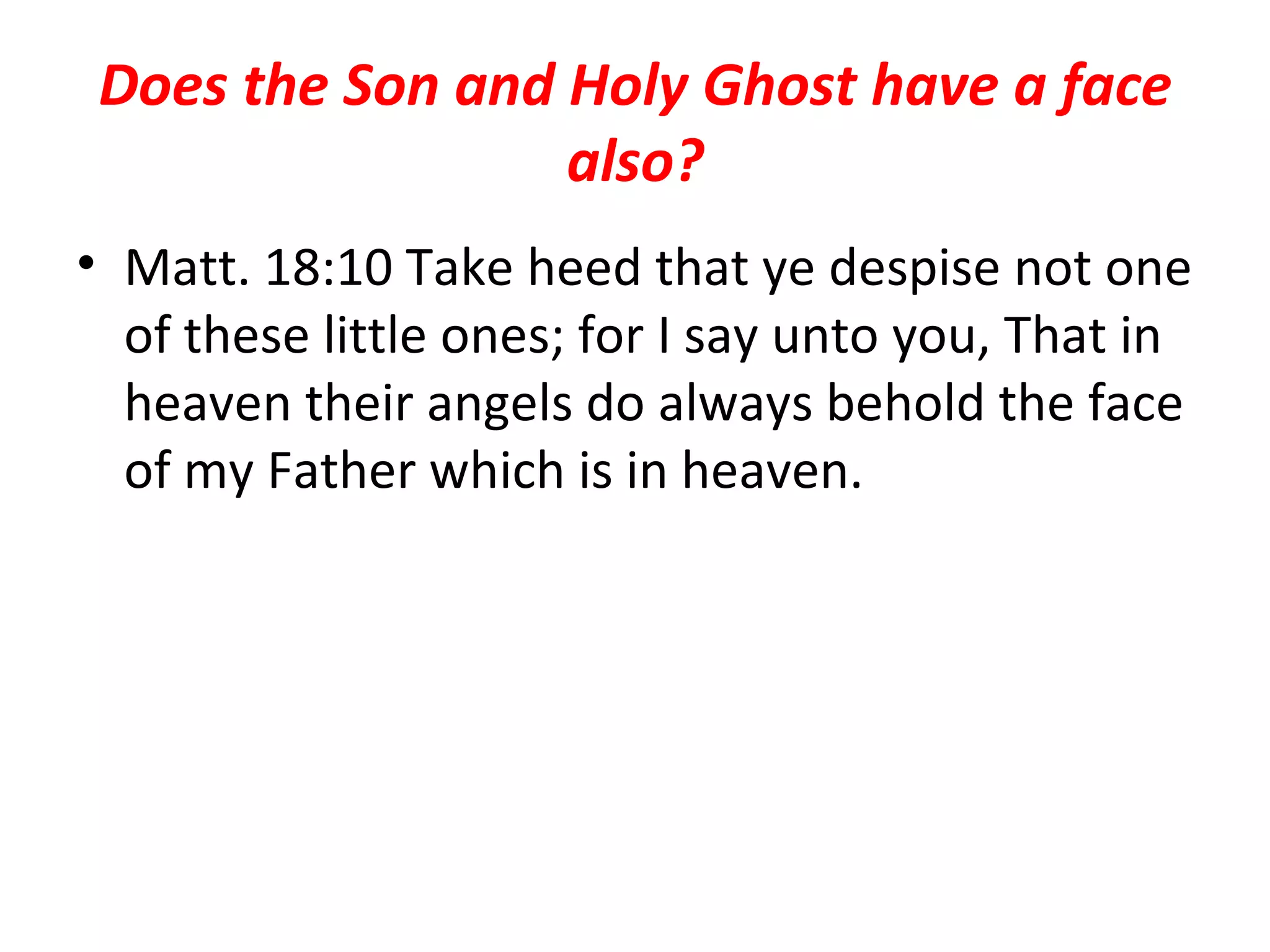 Does the Son and Holy Ghost have a face also? Matt. 18:10 Take heed that ye despise not one of these little ones; for I say unto you, That in heaven their angels do always behold the face of my Father which is in heaven.  