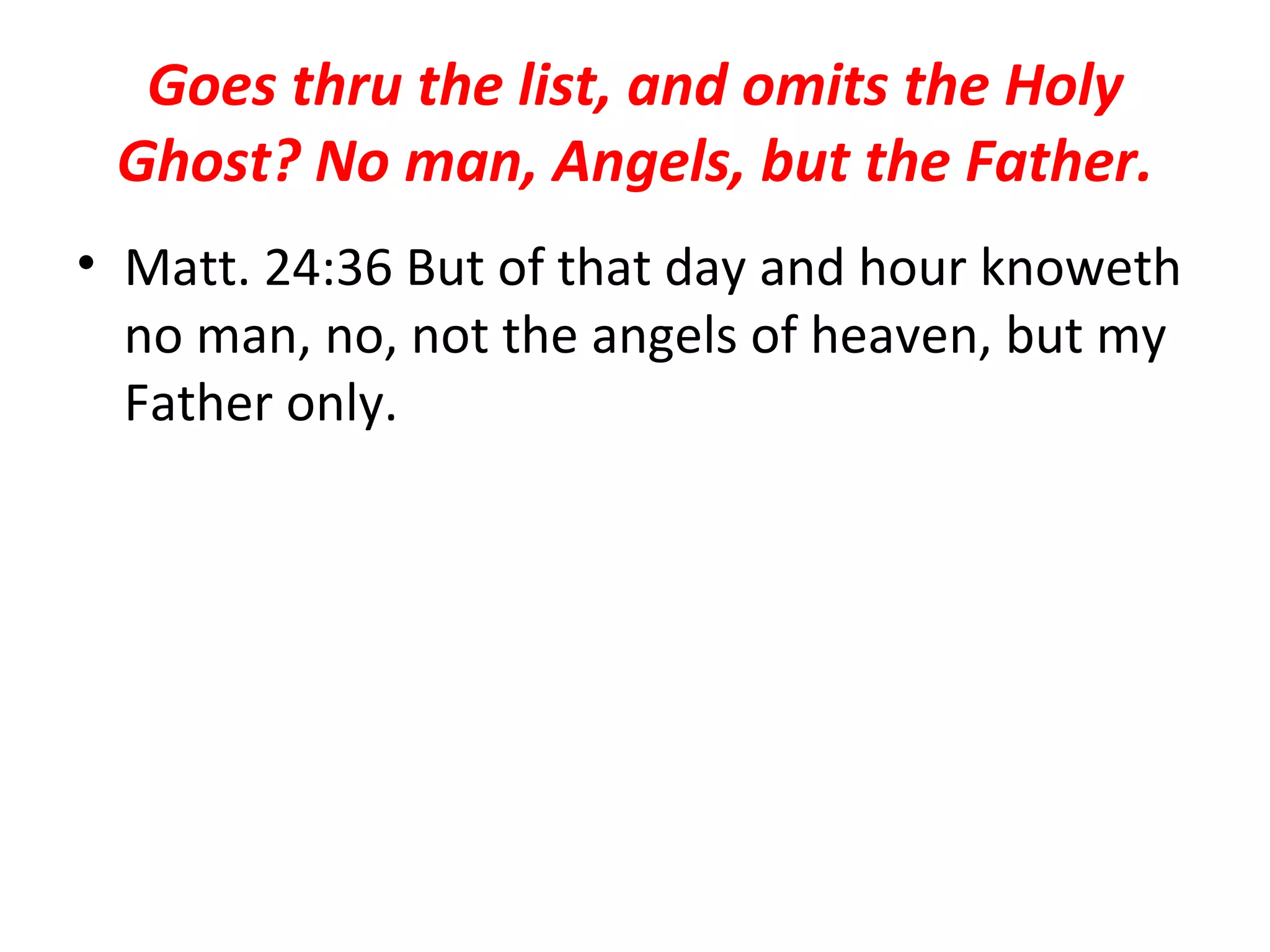 Goes thru the list, and omits the Holy Ghost? No man, Angels, but the Father. Matt. 24:36 But of that day and hour knoweth no man, no, not the angels of heaven, but my Father only.  