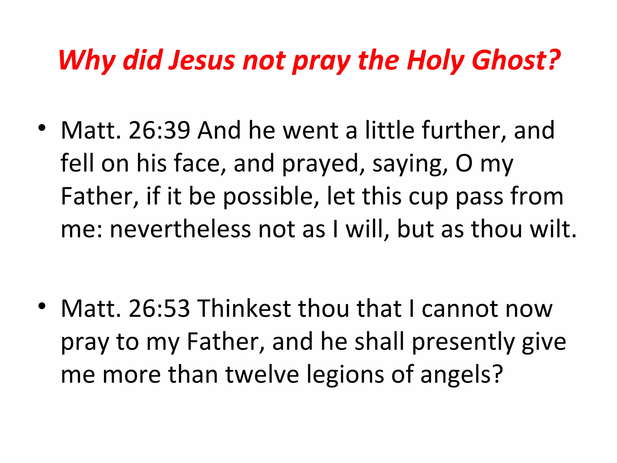 Why did Jesus not pray the Holy Ghost? Matt. 26:39 And he went a little further, and fell on his face, and prayed, saying, O my Father, if it be possible, let this cup pass from me: nevertheless not as I will, but as thou wilt. Matt. 26:53 Thinkest thou that I cannot now pray to my Father, and he shall presently give me more than twelve legions of angels?  