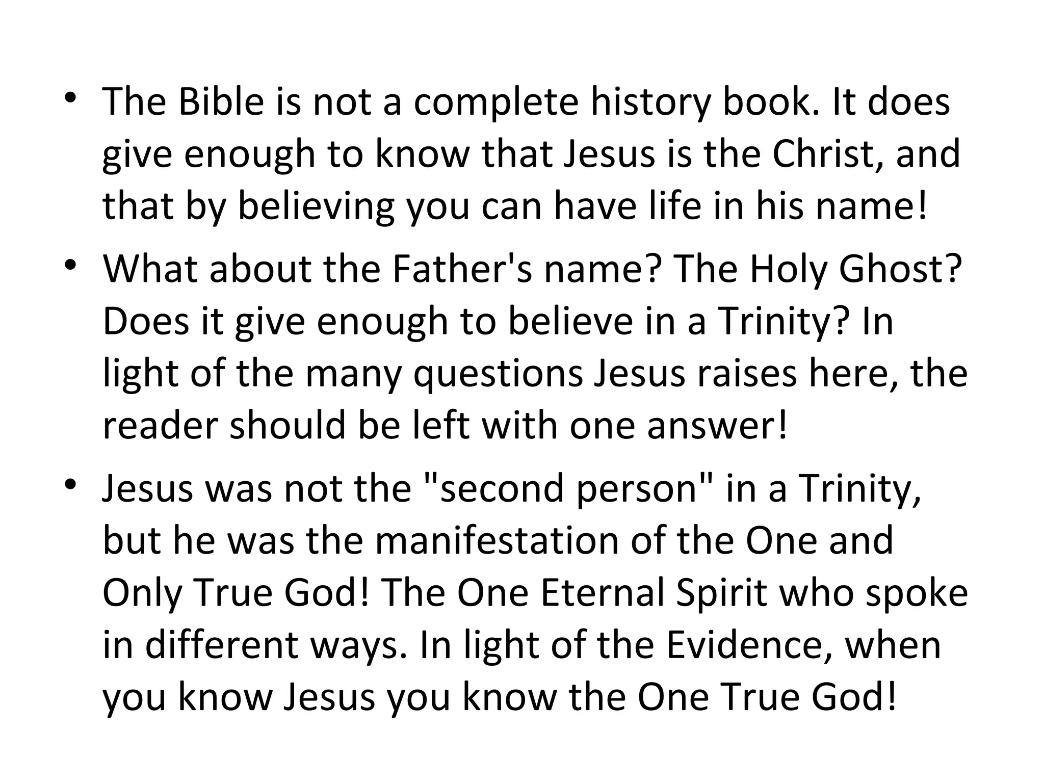 The Bible is not a complete history book. It does give enough to know that Jesus is the Christ, and that by believing you can have life in his name!  What about the Father's name? The Holy Ghost? Does it give enough to believe in a Trinity? In light of the many questions Jesus raises here, the reader should be left with one answer!  Jesus was not the "second person" in a Trinity, but he was the manifestation of the One and Only True God! The One Eternal Spirit who spoke in different ways. In light of the Evidence, when you know Jesus you know the One True God! 