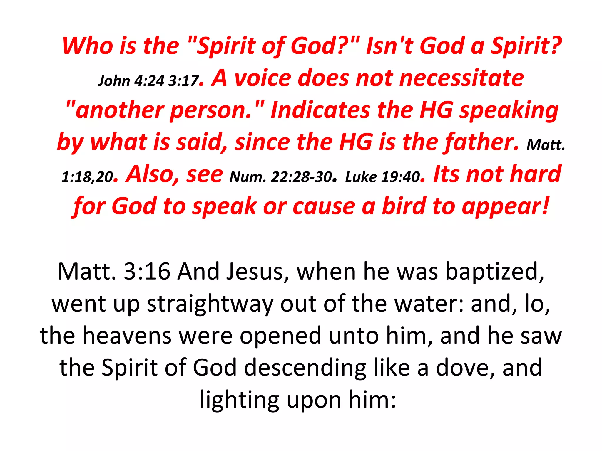 Matt. 3:16 And Jesus, when he was baptized, went up straightway out of the water: and, lo, the heavens were opened unto him, and he saw the Spirit of God descending like a dove, and lighting upon him:  Who is the "Spirit of God?" Isn't God a Spirit?  John 4:24 3:17 . A voice does not necessitate "another person." Indicates the HG speaking by what is said, since the HG is the father.  Matt. 1:18,20 . Also, see  Num. 22:28-30 .  Luke 19:40 . Its not hard for God to speak or cause a bird to appear! 