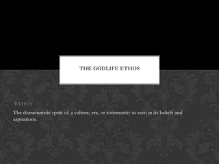 THE GODLIFE ETHOS
„ETHOS‟
The characteristic spirit of a culture, era, or community as seen in its beliefs and
aspirations.
 