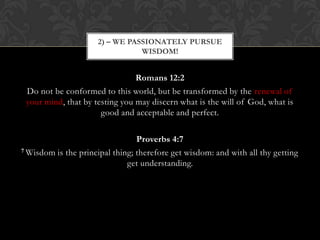 Romans 12:2
Do not be conformed to this world, but be transformed by the renewal of
your mind, that by testing you may discern what is the will of God, what is
good and acceptable and perfect.
Proverbs 4:7
7 Wisdom is the principal thing; therefore get wisdom: and with all thy getting
get understanding.
2) – WE PASSIONATELY PURSUE
WISDOM!
 