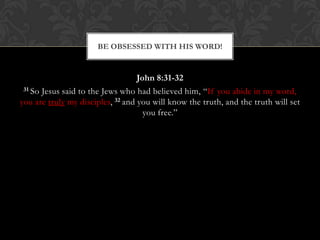 John 8:31-32
31 So Jesus said to the Jews who had believed him, “If you abide in my word,
you are truly my disciples, 32 and you will know the truth, and the truth will set
you free.”
BE OBSESSED WITH HIS WORD!
 