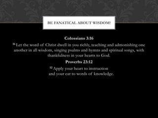 Colossians 3:16
16 Let the word of Christ dwell in you richly, teaching and admonishing one
another in all wisdom, singing psalms and hymns and spiritual songs, with
thankfulness in your hearts to God.
Proverbs 23:12
12 Apply your heart to instruction
and your ear to words of knowledge.
BE FANATICAL ABOUT WISDOM!
 