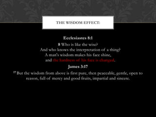 Ecclesiastes 8:1
8 Who is like the wise?
And who knows the interpretation of a thing?
A man's wisdom makes his face shine,
and the hardness of his face is changed.
James 3:17
17 But the wisdom from above is first pure, then peaceable, gentle, open to
reason, full of mercy and good fruits, impartial and sincere.
THE WISDOM EFFECT:
 