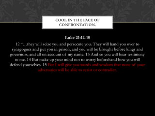 Luke 21:12-15
12 “…they will seize you and persecute you. They will hand you over to
synagogues and put you in prison, and you will be brought before kings and
governors, and all on account of my name. 13 And so you will bear testimony
to me. 14 But make up your mind not to worry beforehand how you will
defend yourselves. 15 For I will give you words and wisdom that none of your
adversaries will be able to resist or contradict.
COOL IN THE FACE OF
CONFRONTATION.
 
