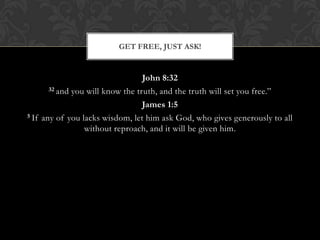 John 8:32
32 and you will know the truth, and the truth will set you free.”
James 1:5
5 If any of you lacks wisdom, let him ask God, who gives generously to all
without reproach, and it will be given him.
GET FREE, JUST ASK!
 