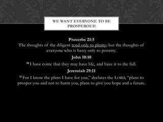 Proverbs 21:5
The thoughts of the diligent tend only to plenty; but the thoughts of
everyone who is hasty only to poverty.
John 10:10
10 I have come that they may have life, and have it to the full.
Jeremiah 29:11
11 For I know the plans I have for you,” declares the LORD, “plans to
prosper you and not to harm you, plans to give you hope and a future.
WE WANT EVERYONE TO BE
PROSPEROUS!
 