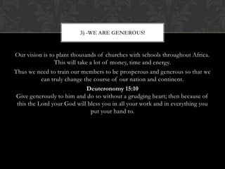 Our vision is to plant thousands of churches with schools throughout Africa.
This will take a lot of money, time and energy.
Thus we need to train our members to be prosperous and generous so that we
can truly change the course of our nation and continent.
Deuteronomy 15:10
Give generously to him and do so without a grudging heart; then because of
this the Lord your God will bless you in all your work and in everything you
put your hand to.
3) -WE ARE GENEROUS!
 
