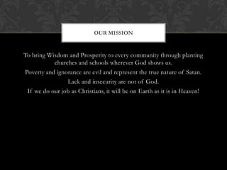 To bring Wisdom and Prosperity to every community through planting
churches and schools wherever God shows us.
Poverty and ignorance are evil and represent the true nature of Satan.
Lack and insecurity are not of God.
If we do our job as Christians, it will be on Earth as it is in Heaven!
OUR MISSION
 