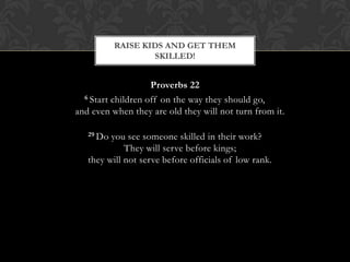 Proverbs 22
6 Start children off on the way they should go,
and even when they are old they will not turn from it.
29 Do you see someone skilled in their work?
They will serve before kings;
they will not serve before officials of low rank.
RAISE KIDS AND GET THEM
SKILLED!
 