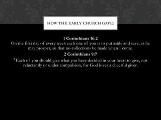 1 Corinthians 16:2
On the first day of every week each one of you is to put aside and save, as he
may prosper, so that no collections be made when I come.
2 Corinthians 9:7
7 Each of you should give what you have decided in your heart to give, not
reluctantly or under compulsion, for God loves a cheerful giver.
HOW THE EARLY CHURCH GAVE:
 