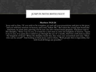 Matthew 19:21-26
Jesus said to him, “If you wish to be complete, go and sell your possessions and give to the poor,
and you will have treasure in heaven; and come, follow Me.” But when the young man heard this
statement, he went away grieving; for he was one who owned much property. And Jesus said to
His disciples, “Truly I say to you, it is hard for a rich man to enter the kingdom of heaven. “Again
I say to you, it is easier for a camel to go through the eye of a needle, than for a rich man to enter
the kingdom of God.” When the disciples heard this, they were very astonished and said, “Then
who can be saved?” And looking at them Jesus said to them, “With people this is impossible, but
with God all things are possible.”
JUMP IN WITH BOTH FEET!
 
