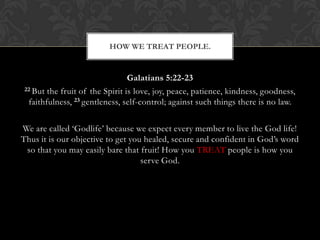Galatians 5:22-23
22 But the fruit of the Spirit is love, joy, peace, patience, kindness, goodness,
faithfulness, 23 gentleness, self-control; against such things there is no law.
We are called „Godlife‟ because we expect every member to live the God life!
Thus it is our objective to get you healed, secure and confident in God‟s word
so that you may easily bare that fruit! How you TREAT people is how you
serve God.
HOW WE TREAT PEOPLE.
 