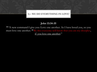 John 13:34-35
34 “A new command I give you: Love one another. As I have loved you, so you
must love one another. 35 By this everyone will know that you are my disciples,
if you love one another.”
1) – WE DO EVERYTHING IN LOVE!
 