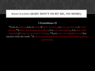 1 Corinthians 13
4 Love is patient, love is kind. It does not envy, it does not boast, it is not
proud. 5 It does not dishonour others, it is not self-seeking, it is not easily
angered, it keeps no record of wrongs. 6 Love does not delight in evil but
rejoices with the truth. 7 It always protects, always trusts, always hopes, always
perseveres.
WHAT IS LOVE? (BABY DON’T HURT ME, NO MORE)
 