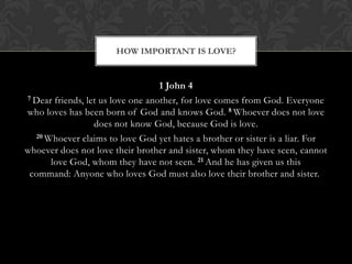1 John 4
7 Dear friends, let us love one another, for love comes from God. Everyone
who loves has been born of God and knows God. 8 Whoever does not love
does not know God, because God is love.
20 Whoever claims to love God yet hates a brother or sister is a liar. For
whoever does not love their brother and sister, whom they have seen, cannot
love God, whom they have not seen. 21 And he has given us this
command: Anyone who loves God must also love their brother and sister.
HOW IMPORTANT IS LOVE?
 
