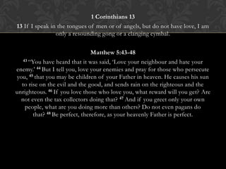 1 Corinthians 13
13 If I speak in the tongues of men or of angels, but do not have love, I am
only a resounding gong or a clanging cymbal.
Matthew 5:43-48
43 “You have heard that it was said, „Love your neighbour and hate your
enemy.‟ 44 But I tell you, love your enemies and pray for those who persecute
you, 45 that you may be children of your Father in heaven. He causes his sun
to rise on the evil and the good, and sends rain on the righteous and the
unrighteous. 46 If you love those who love you, what reward will you get? Are
not even the tax collectors doing that? 47 And if you greet only your own
people, what are you doing more than others? Do not even pagans do
that? 48 Be perfect, therefore, as your heavenly Father is perfect.
 