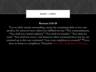 Romans 13:8-10
8 Let no debt remain outstanding, except the continuing debt to love one
another, for whoever loves others has fulfilled the law. 9 The commandments,
“You shall not commit adultery,” “You shall not murder,” “You shall not
steal,” “You shall not covet,” and whatever other command there may be, are
summed up in this one command: “Love your neighbour as yourself.” 10 Love
does no harm to a neighbour. Therefore love is the fulfilment of the law.
DEBT = OWE!
 