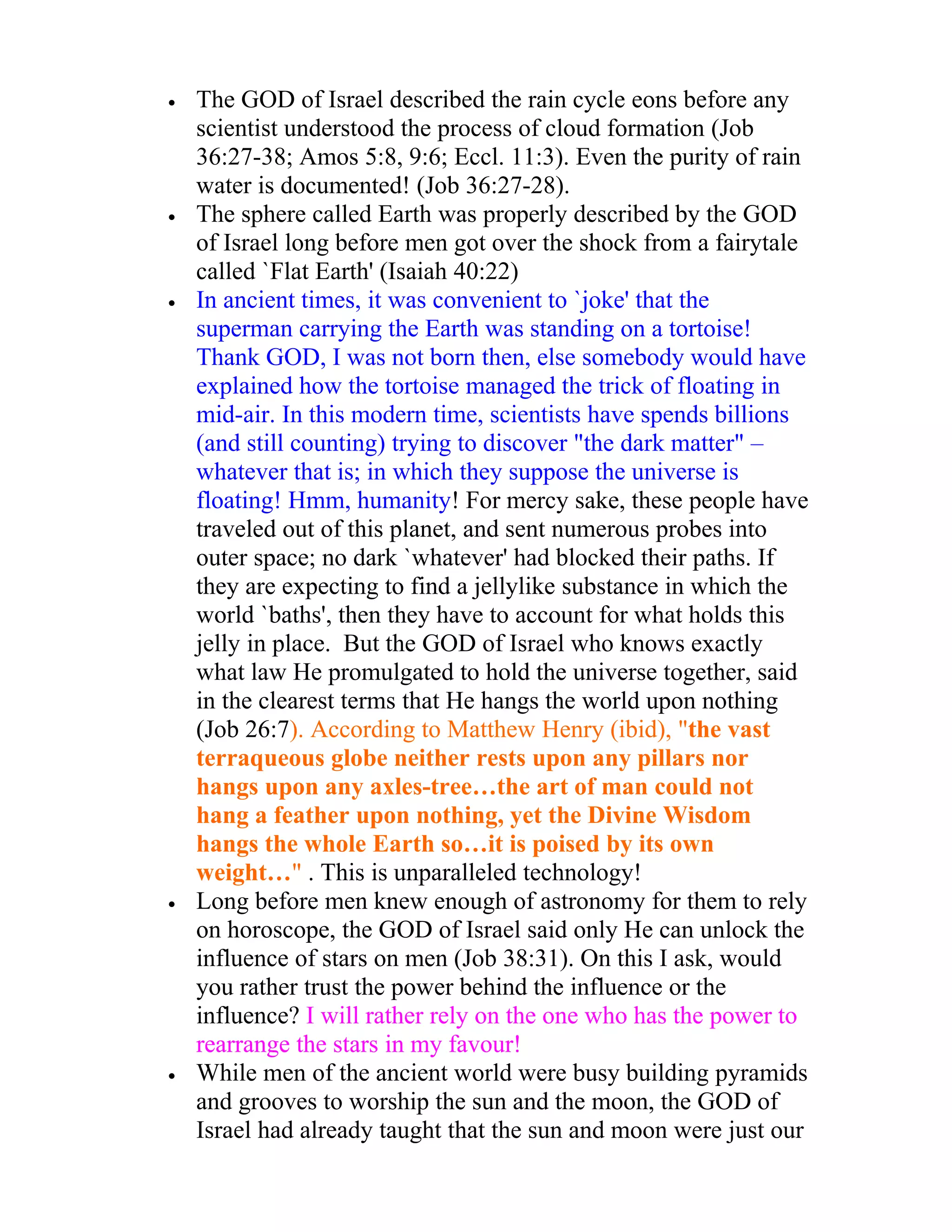 •   The GOD of Israel described the rain cycle eons before any
    scientist understood the process of cloud formation (Job
    36:27-38; Amos 5:8, 9:6; Eccl. 11:3). Even the purity of rain
    water is documented! (Job 36:27-28).
•   The sphere called Earth was properly described by the GOD
    of Israel long before men got over the shock from a fairytale
    called `Flat Earth' (Isaiah 40:22)
•   In ancient times, it was convenient to `joke' that the
    superman carrying the Earth was standing on a tortoise!
    Thank GOD, I was not born then, else somebody would have
    explained how the tortoise managed the trick of floating in
    mid-air. In this modern time, scientists have spends billions
    (and still counting) trying to discover "the dark matter" –
    whatever that is; in which they suppose the universe is
    floating! Hmm, humanity! For mercy sake, these people have
    traveled out of this planet, and sent numerous probes into
    outer space; no dark `whatever' had blocked their paths. If
    they are expecting to find a jellylike substance in which the
    world `baths', then they have to account for what holds this
    jelly in place. But the GOD of Israel who knows exactly
    what law He promulgated to hold the universe together, said
    in the clearest terms that He hangs the world upon nothing
    (Job 26:7). According to Matthew Henry (ibid), "the vast
    terraqueous globe neither rests upon any pillars nor
    hangs upon any axles-tree…the art of man could not
    hang a feather upon nothing, yet the Divine Wisdom
    hangs the whole Earth so…it is poised by its own
    weight…" . This is unparalleled technology!
•   Long before men knew enough of astronomy for them to rely
    on horoscope, the GOD of Israel said only He can unlock the
    influence of stars on men (Job 38:31). On this I ask, would
    you rather trust the power behind the influence or the
    influence? I will rather rely on the one who has the power to
    rearrange the stars in my favour!
•   While men of the ancient world were busy building pyramids
    and grooves to worship the sun and the moon, the GOD of
    Israel had already taught that the sun and moon were just our
 