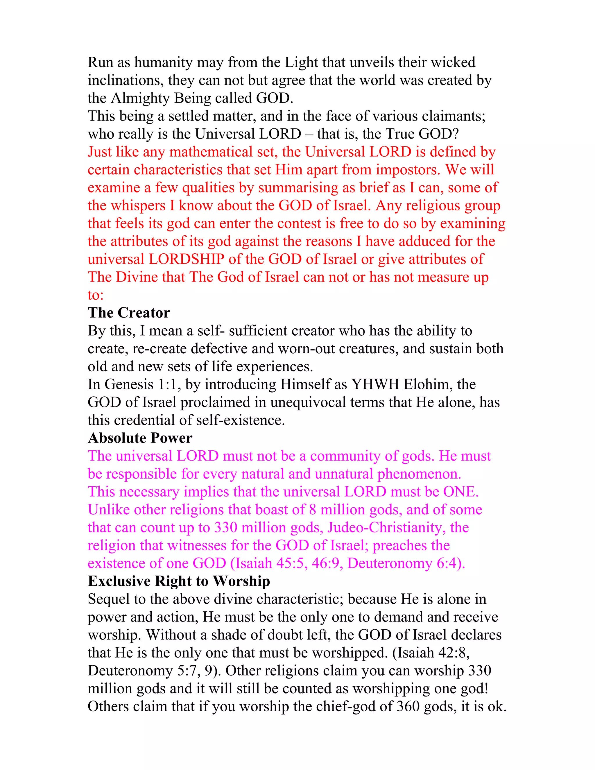 Run as humanity may from the Light that unveils their wicked
inclinations, they can not but agree that the world was created by
the Almighty Being called GOD.
This being a settled matter, and in the face of various claimants;
who really is the Universal LORD – that is, the True GOD?
Just like any mathematical set, the Universal LORD is defined by
certain characteristics that set Him apart from impostors. We will
examine a few qualities by summarising as brief as I can, some of
the whispers I know about the GOD of Israel. Any religious group
that feels its god can enter the contest is free to do so by examining
the attributes of its god against the reasons I have adduced for the
universal LORDSHIP of the GOD of Israel or give attributes of
The Divine that The God of Israel can not or has not measure up
to:
The Creator
By this, I mean a self- sufficient creator who has the ability to
create, re-create defective and worn-out creatures, and sustain both
old and new sets of life experiences.
In Genesis 1:1, by introducing Himself as YHWH Elohim, the
GOD of Israel proclaimed in unequivocal terms that He alone, has
this credential of self-existence.
Absolute Power
The universal LORD must not be a community of gods. He must
be responsible for every natural and unnatural phenomenon.
This necessary implies that the universal LORD must be ONE.
Unlike other religions that boast of 8 million gods, and of some
that can count up to 330 million gods, Judeo-Christianity, the
religion that witnesses for the GOD of Israel; preaches the
existence of one GOD (Isaiah 45:5, 46:9, Deuteronomy 6:4).
Exclusive Right to Worship
Sequel to the above divine characteristic; because He is alone in
power and action, He must be the only one to demand and receive
worship. Without a shade of doubt left, the GOD of Israel declares
that He is the only one that must be worshipped. (Isaiah 42:8,
Deuteronomy 5:7, 9). Other religions claim you can worship 330
million gods and it will still be counted as worshipping one god!
Others claim that if you worship the chief-god of 360 gods, it is ok.
 