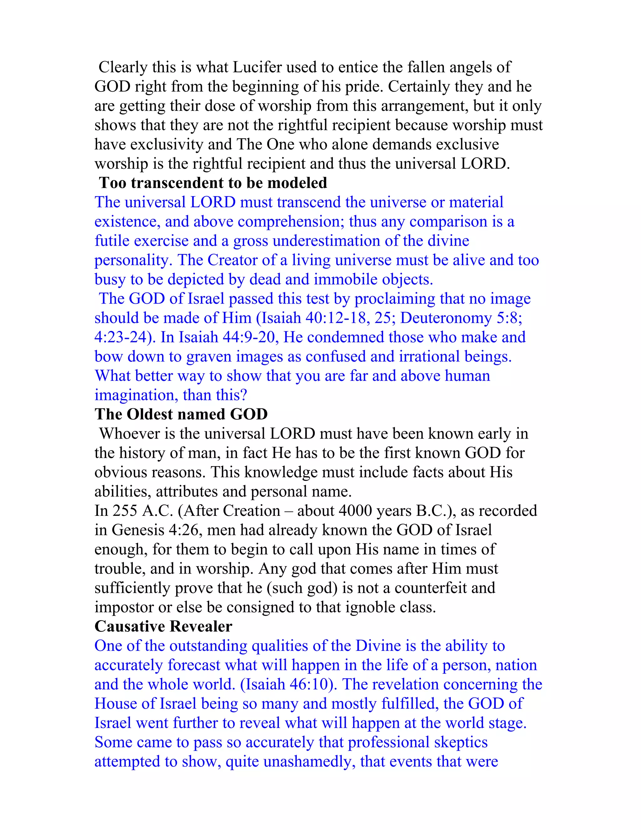 Clearly this is what Lucifer used to entice the fallen angels of
GOD right from the beginning of his pride. Certainly they and he
are getting their dose of worship from this arrangement, but it only
shows that they are not the rightful recipient because worship must
have exclusivity and The One who alone demands exclusive
worship is the rightful recipient and thus the universal LORD.
 Too transcendent to be modeled
The universal LORD must transcend the universe or material
existence, and above comprehension; thus any comparison is a
futile exercise and a gross underestimation of the divine
personality. The Creator of a living universe must be alive and too
busy to be depicted by dead and immobile objects.
 The GOD of Israel passed this test by proclaiming that no image
should be made of Him (Isaiah 40:12-18, 25; Deuteronomy 5:8;
4:23-24). In Isaiah 44:9-20, He condemned those who make and
bow down to graven images as confused and irrational beings.
What better way to show that you are far and above human
imagination, than this?
The Oldest named GOD
 Whoever is the universal LORD must have been known early in
the history of man, in fact He has to be the first known GOD for
obvious reasons. This knowledge must include facts about His
abilities, attributes and personal name.
In 255 A.C. (After Creation – about 4000 years B.C.), as recorded
in Genesis 4:26, men had already known the GOD of Israel
enough, for them to begin to call upon His name in times of
trouble, and in worship. Any god that comes after Him must
sufficiently prove that he (such god) is not a counterfeit and
impostor or else be consigned to that ignoble class.
Causative Revealer
One of the outstanding qualities of the Divine is the ability to
accurately forecast what will happen in the life of a person, nation
and the whole world. (Isaiah 46:10). The revelation concerning the
House of Israel being so many and mostly fulfilled, the GOD of
Israel went further to reveal what will happen at the world stage.
Some came to pass so accurately that professional skeptics
attempted to show, quite unashamedly, that events that were
 