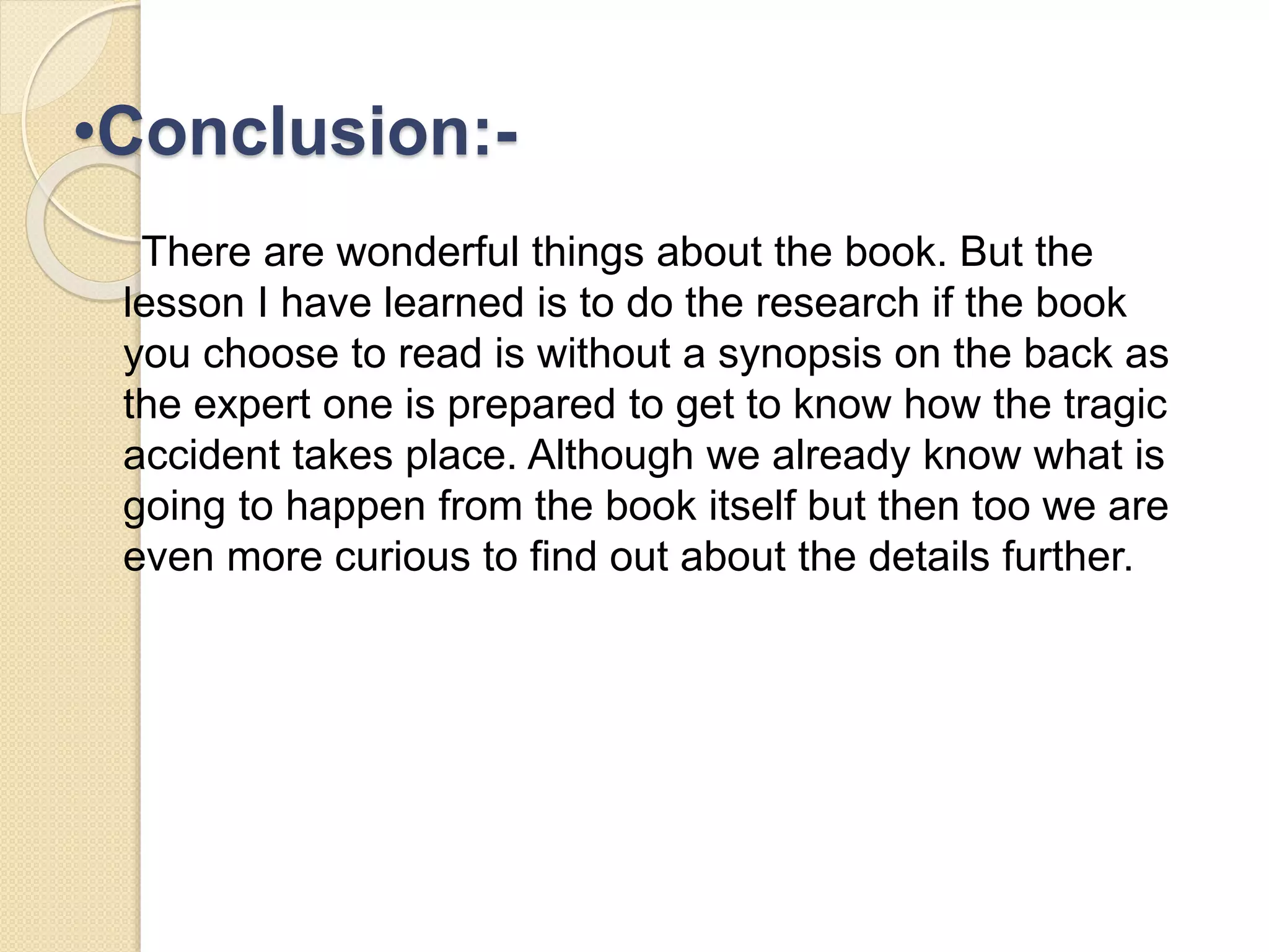 •Conclusion:- 
There are wonderful things about the book. But the 
lesson I have learned is to do the research if the book 
you choose to read is without a synopsis on the back as 
the expert one is prepared to get to know how the tragic 
accident takes place. Although we already know what is 
going to happen from the book itself but then too we are 
even more curious to find out about the details further. 
 
