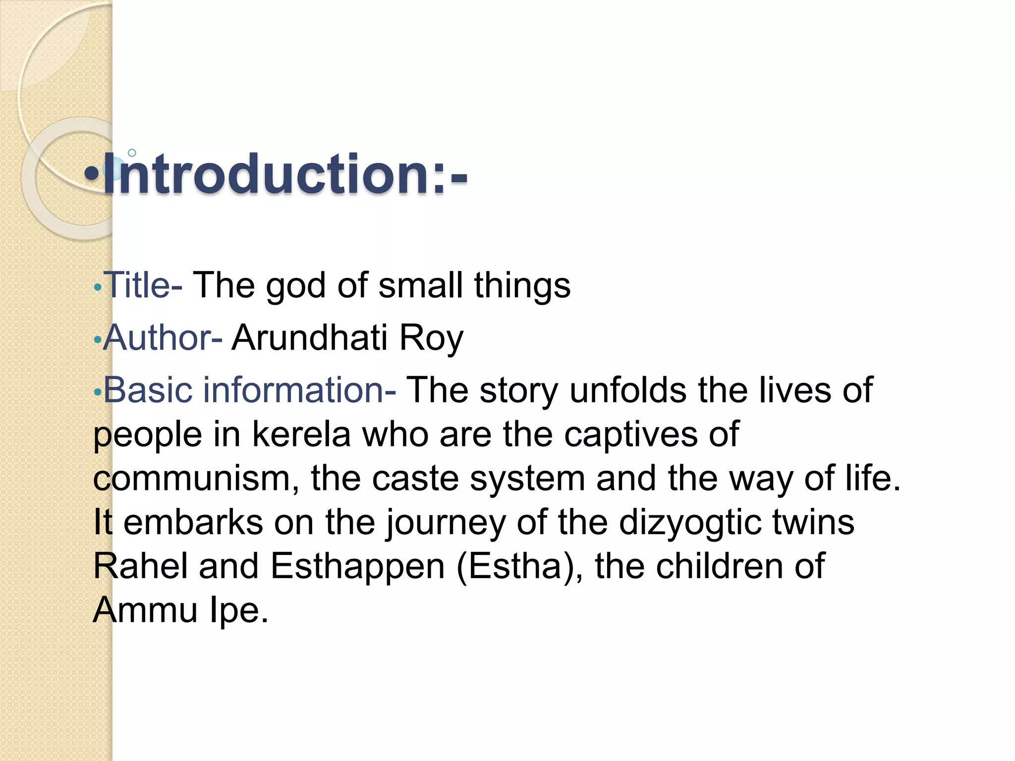 •Introduction:- 
•Title- The god of small things 
•Author- Arundhati Roy 
•Basic information- The story unfolds the lives of 
people in kerela who are the captives of 
communism, the caste system and the way of life. 
It embarks on the journey of the dizyogtic twins 
Rahel and Esthappen (Estha), the children of 
Ammu Ipe. 
 